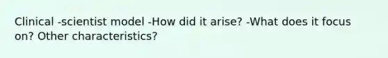 Clinical -scientist model -How did it arise? -What does it focus on? Other characteristics?