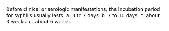 Before clinical or serologic manifestations, the incubation period for syphilis usually lasts: a. 3 to 7 days. b. 7 to 10 days. c. about 3 weeks. d. about 6 weeks.