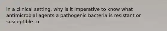 in a clinical setting, why is it imperative to know what antimicrobial agents a pathogenic bacteria is resistant or susceptible to