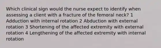 Which clinical sign would the nurse expect to identify when assessing a client with a fracture of the femoral neck? 1 Adduction with internal rotation 2 Abduction with external rotation 3 Shortening of the affected extremity with external rotation 4 Lengthening of the affected extremity with internal rotation