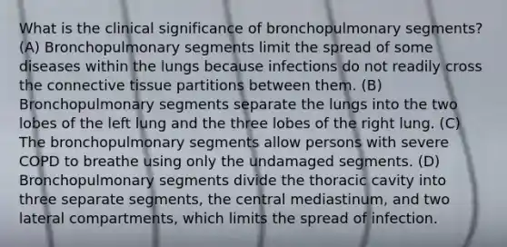 What is the clinical significance of bronchopulmonary segments? (A) Bronchopulmonary segments limit the spread of some diseases within the lungs because infections do not readily cross the connective tissue partitions between them. (B) Bronchopulmonary segments separate the lungs into the two lobes of the left lung and the three lobes of the right lung. (C) The bronchopulmonary segments allow persons with severe COPD to breathe using only the undamaged segments. (D) Bronchopulmonary segments divide the thoracic cavity into three separate segments, the central mediastinum, and two lateral compartments, which limits the spread of infection.