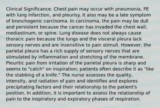 Clinical Significance. Chest pain may occur with pneumonia, PE with lung infarction, and pleurisy. It also may be a late symptom of bronchogenic carcinoma. In carcinoma, the pain may be dull and persistent because the cancer has invaded the chest wall, mediastinum, or spine. Lung disease does not always cause thoracic pain because the lungs and the visceral pleura lack sensory nerves and are insensitive to pain stimuli. However, the parietal pleura has a rich supply of sensory nerves that are stimulated by inflammation and stretching of the membrane. Pleuritic pain from irritation of the parietal pleura is sharp and seems to "catch" on inspiration; patients often describe it as "like the stabbing of a knife." The nurse assesses the quality, intensity, and radiation of pain and identifies and explores precipitating factors and their relationship to the patient's position. In addition, it is important to assess the relationship of pain to the inspiratory and expiratory phases of respiration.