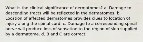 What is the clinical significance of dermatomes? a. Damage to descending tracts will be reflected in the dermatomes. b. Location of affected dermatomes provides clues to location of injury along <a href='https://www.questionai.com/knowledge/kkAfzcJHuZ-the-spinal-cord' class='anchor-knowledge'>the spinal cord</a>. c. Damage to a corresponding spinal nerve will produce loss of sensation to the region of skin supplied by a dermatome. d. B and C are correct.