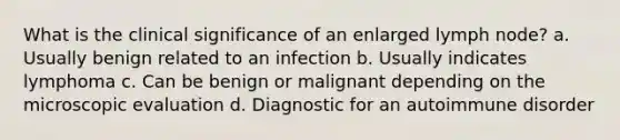 What is the clinical significance of an enlarged lymph node? a. Usually benign related to an infection b. Usually indicates lymphoma c. Can be benign or malignant depending on the microscopic evaluation d. Diagnostic for an autoimmune disorder