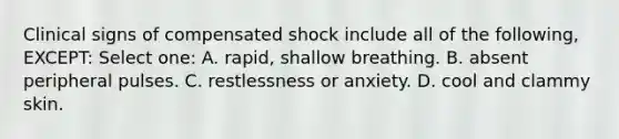 Clinical signs of compensated shock include all of the following, EXCEPT: Select one: A. rapid, shallow breathing. B. absent peripheral pulses. C. restlessness or anxiety. D. cool and clammy skin.