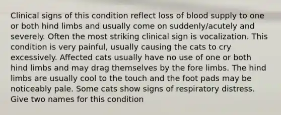 Clinical signs of this condition reflect loss of blood supply to one or both hind limbs and usually come on suddenly/acutely and severely. Often the most striking clinical sign is vocalization. This condition is very painful, usually causing the cats to cry excessively. Affected cats usually have no use of one or both hind limbs and may drag themselves by the fore limbs. The hind limbs are usually cool to the touch and the foot pads may be noticeably pale. Some cats show signs of respiratory distress. Give two names for this condition