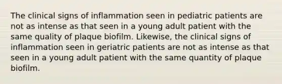 The clinical signs of inflammation seen in pediatric patients are not as intense as that seen in a young adult patient with the same quality of plaque biofilm. Likewise, the clinical signs of inflammation seen in geriatric patients are not as intense as that seen in a young adult patient with the same quantity of plaque biofilm.