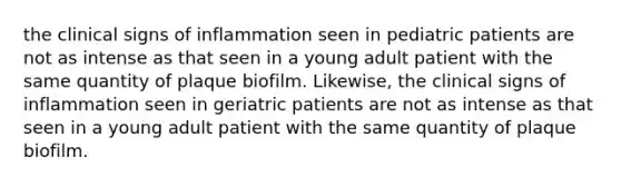 the clinical signs of inflammation seen in pediatric patients are not as intense as that seen in a young adult patient with the same quantity of plaque biofilm. Likewise, the clinical signs of inflammation seen in geriatric patients are not as intense as that seen in a young adult patient with the same quantity of plaque biofilm.