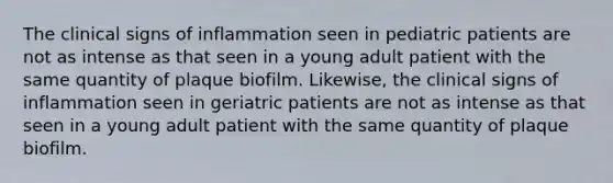 The clinical signs of inflammation seen in pediatric patients are not as intense as that seen in a young adult patient with the same quantity of plaque biofilm. Likewise, the clinical signs of inflammation seen in geriatric patients are not as intense as that seen in a young adult patient with the same quantity of plaque biofilm.