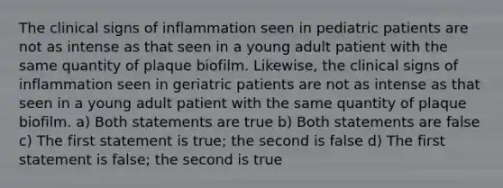 The clinical signs of inflammation seen in pediatric patients are not as intense as that seen in a young adult patient with the same quantity of plaque biofilm. Likewise, the clinical signs of inflammation seen in geriatric patients are not as intense as that seen in a young adult patient with the same quantity of plaque biofilm. a) Both statements are true b) Both statements are false c) The first statement is true; the second is false d) The first statement is false; the second is true