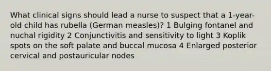 What clinical signs should lead a nurse to suspect that a 1-year-old child has rubella (German measles)? 1 Bulging fontanel and nuchal rigidity 2 Conjunctivitis and sensitivity to light 3 Koplik spots on the soft palate and buccal mucosa 4 Enlarged posterior cervical and postauricular nodes