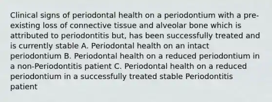 Clinical signs of periodontal health on a periodontium with a pre-existing loss of connective tissue and alveolar bone which is attributed to periodontitis but, has been successfully treated and is currently stable A. Periodontal health on an intact periodontium B. Periodontal health on a reduced periodontium in a non-Periodontitis patient C. Periodontal health on a reduced periodontium in a successfully treated stable Periodontitis patient