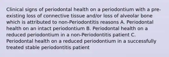 Clinical signs of periodontal health on a periodontium with a pre-existing loss of connective tissue and/or loss of alveolar bone which is attributed to non-Periodontitis reasons A. Periodontal health on an intact periodontium B. Periodontal health on a reduced periodontium in a non-Periodontitis patient C. Periodontal health on a reduced periodontium in a successfully treated stable periodontitis patient