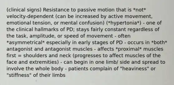 (clinical signs) Resistance to passive motion that is *not* velocity-dependent (can be increased by active movement, emotional tension, or mental confusion) (*hypertonia*) - one of the clinical hallmarks of PD; stays fairly constant regardless of the task, amplitude, or speed of movement - often *asymmetrical* especially in early stages of PD - occurs in *both* antagonist and antagonist muscles - affects *proximal* muscles first = shoulders and neck (progresses to affect muscles of the face and extremities) - can begin in one limb/ side and spread to involve the whole body - patients complain of "heaviness" or "stiffness" of their limbs