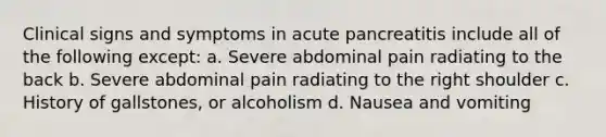 Clinical signs and symptoms in acute pancreatitis include all of the following except: a. Severe abdominal pain radiating to the back b. Severe abdominal pain radiating to the right shoulder c. History of gallstones, or alcoholism d. Nausea and vomiting