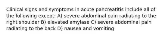 Clinical signs and symptoms in acute pancreatitis include all of the following except: A) severe abdominal pain radiating to the right shoulder B) elevated amylase C) severe abdominal pain radiating to the back D) nausea and vomiting