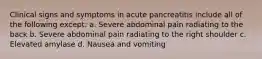 Clinical signs and symptoms in acute pancreatitis include all of the following except: a. Severe abdominal pain radiating to the back b. Severe abdominal pain radiating to the right shoulder c. Elevated amylase d. Nausea and vomiting