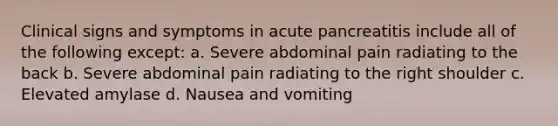 Clinical signs and symptoms in acute pancreatitis include all of the following except: a. Severe abdominal pain radiating to the back b. Severe abdominal pain radiating to the right shoulder c. Elevated amylase d. Nausea and vomiting