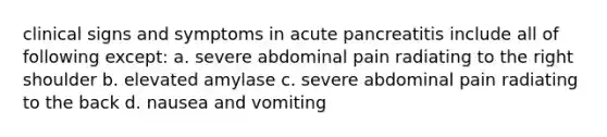 clinical signs and symptoms in acute pancreatitis include all of following except: a. severe abdominal pain radiating to the right shoulder b. elevated amylase c. severe abdominal pain radiating to the back d. nausea and vomiting