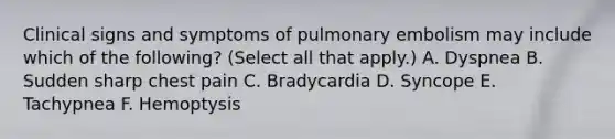 Clinical signs and symptoms of pulmonary embolism may include which of the following? (Select all that apply.) A. Dyspnea B. Sudden sharp chest pain C. Bradycardia D. Syncope E. Tachypnea F. Hemoptysis