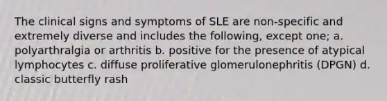 The clinical signs and symptoms of SLE are non-specific and extremely diverse and includes the following, except one; a. polyarthralgia or arthritis b. positive for the presence of atypical lymphocytes c. diffuse proliferative glomerulonephritis (DPGN) d. classic butterfly rash