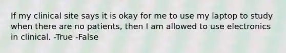 If my clinical site says it is okay for me to use my laptop to study when there are no patients, then I am allowed to use electronics in clinical. -True -False