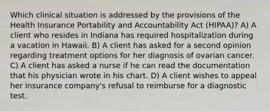 Which clinical situation is addressed by the provisions of the Health Insurance Portability and Accountability Act (HIPAA)? A) A client who resides in Indiana has required hospitalization during a vacation in Hawaii. B) A client has asked for a second opinion regarding treatment options for her diagnosis of ovarian cancer. C) A client has asked a nurse if he can read the documentation that his physician wrote in his chart. D) A client wishes to appeal her insurance company's refusal to reimburse for a diagnostic test.