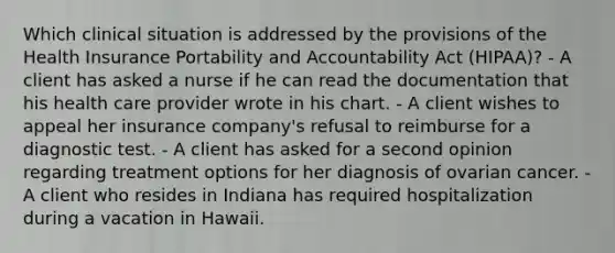 Which clinical situation is addressed by the provisions of the Health Insurance Portability and Accountability Act (HIPAA)? - A client has asked a nurse if he can read the documentation that his health care provider wrote in his chart. - A client wishes to appeal her insurance company's refusal to reimburse for a diagnostic test. - A client has asked for a second opinion regarding treatment options for her diagnosis of ovarian cancer. - A client who resides in Indiana has required hospitalization during a vacation in Hawaii.