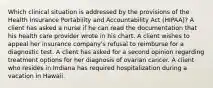 Which clinical situation is addressed by the provisions of the Health Insurance Portability and Accountability Act (HIPAA)? A client has asked a nurse if he can read the documentation that his health care provider wrote in his chart. A client wishes to appeal her insurance company's refusal to reimburse for a diagnostic test. A client has asked for a second opinion regarding treatment options for her diagnosis of ovarian cancer. A client who resides in Indiana has required hospitalization during a vacation in Hawaii.