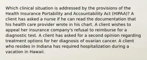 Which clinical situation is addressed by the provisions of the Health Insurance Portability and Accountability Act (HIPAA)? A client has asked a nurse if he can read the documentation that his health care provider wrote in his chart. A client wishes to appeal her insurance company's refusal to reimburse for a diagnostic test. A client has asked for a second opinion regarding treatment options for her diagnosis of ovarian cancer. A client who resides in Indiana has required hospitalization during a vacation in Hawaii.