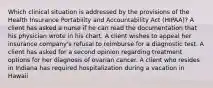 Which clinical situation is addressed by the provisions of the Health Insurance Portability and Accountability Act (HIPAA)? A client has asked a nurse if he can read the documentation that his physician wrote in his chart. A client wishes to appeal her insurance company's refusal to reimburse for a diagnostic test. A client has asked for a second opinion regarding treatment options for her diagnosis of ovarian cancer. A client who resides in Indiana has required hospitalization during a vacation in Hawaii