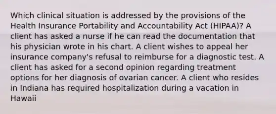 Which clinical situation is addressed by the provisions of the Health Insurance Portability and Accountability Act (HIPAA)? A client has asked a nurse if he can read the documentation that his physician wrote in his chart. A client wishes to appeal her insurance company's refusal to reimburse for a diagnostic test. A client has asked for a second opinion regarding treatment options for her diagnosis of ovarian cancer. A client who resides in Indiana has required hospitalization during a vacation in Hawaii