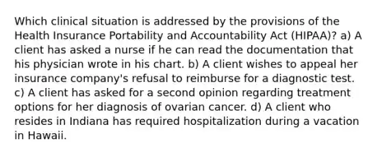 Which clinical situation is addressed by the provisions of the Health Insurance Portability and Accountability Act (HIPAA)? a) A client has asked a nurse if he can read the documentation that his physician wrote in his chart. b) A client wishes to appeal her insurance company's refusal to reimburse for a diagnostic test. c) A client has asked for a second opinion regarding treatment options for her diagnosis of ovarian cancer. d) A client who resides in Indiana has required hospitalization during a vacation in Hawaii.