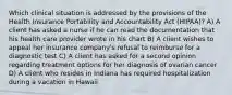 Which clinical situation is addressed by the provisions of the Health Insurance Portability and Accountability Act (HIPAA)? A) A client has asked a nurse if he can read the documentation that his health care provider wrote in his chart B) A client wishes to appeal her insurance company's refusal to reimburse for a diagnostic test C) A client has asked for a second opinion regarding treatment options for her diagnosis of ovarian cancer D) A client who resides in Indiana has required hospitalization during a vacation in Hawaii