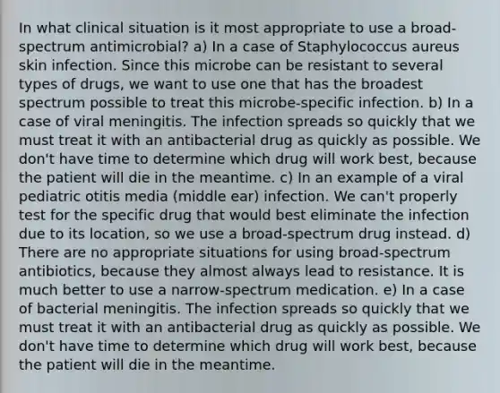 In what clinical situation is it most appropriate to use a broad-spectrum antimicrobial? a) In a case of Staphylococcus aureus skin infection. Since this microbe can be resistant to several types of drugs, we want to use one that has the broadest spectrum possible to treat this microbe-specific infection. b) In a case of viral meningitis. The infection spreads so quickly that we must treat it with an antibacterial drug as quickly as possible. We don't have time to determine which drug will work best, because the patient will die in the meantime. c) In an example of a viral pediatric otitis media (middle ear) infection. We can't properly test for the specific drug that would best eliminate the infection due to its location, so we use a broad-spectrum drug instead. d) There are no appropriate situations for using broad-spectrum antibiotics, because they almost always lead to resistance. It is much better to use a narrow-spectrum medication. e) In a case of bacterial meningitis. The infection spreads so quickly that we must treat it with an antibacterial drug as quickly as possible. We don't have time to determine which drug will work best, because the patient will die in the meantime.