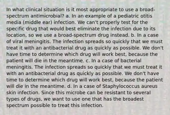 In what clinical situation is it most appropriate to use a broad-spectrum antimicrobial? a. In an example of a pediatric otitis media (middle ear) infection. We can't properly test for the specific drug that would best eliminate the infection due to its location, so we use a broad-spectrum drug instead. b. In a case of viral meningitis. The infection spreads so quickly that we must treat it with an antibacterial drug as quickly as possible. We don't have time to determine which drug will work best, because the patient will die in the meantime. c. In a case of bacterial meningitis. The infection spreads so quickly that we must treat it with an antibacterial drug as quickly as possible. We don't have time to determine which drug will work best, because the patient will die in the meantime. d. In a case of Staphylococcus aureus skin infection. Since this microbe can be resistant to several types of drugs, we want to use one that has the broadest spectrum possible to treat this infection.