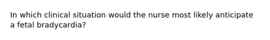 In which clinical situation would the nurse most likely anticipate a fetal bradycardia?