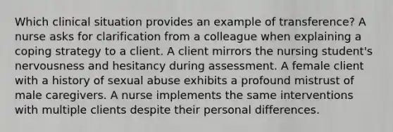 Which clinical situation provides an example of transference? A nurse asks for clarification from a colleague when explaining a coping strategy to a client. A client mirrors the nursing student's nervousness and hesitancy during assessment. A female client with a history of sexual abuse exhibits a profound mistrust of male caregivers. A nurse implements the same interventions with multiple clients despite their personal differences.