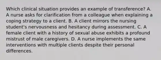 Which clinical situation provides an example of transference? A. A nurse asks for clarification from a colleague when explaining a coping strategy to a client. B. A client mirrors the nursing student's nervousness and hesitancy during assessment. C. A female client with a history of sexual abuse exhibits a profound mistrust of male caregivers. D. A nurse implements the same interventions with multiple clients despite their personal differences.