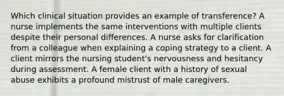 Which clinical situation provides an example of transference? A nurse implements the same interventions with multiple clients despite their personal differences. A nurse asks for clarification from a colleague when explaining a coping strategy to a client. A client mirrors the nursing student's nervousness and hesitancy during assessment. A female client with a history of sexual abuse exhibits a profound mistrust of male caregivers.