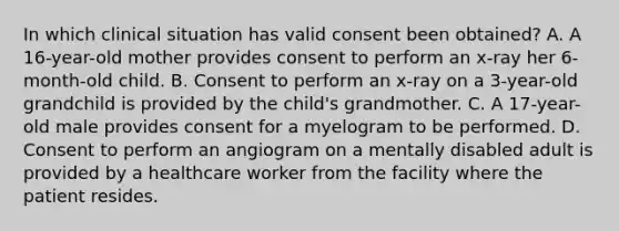 In which clinical situation has valid consent been obtained? A. A 16-year-old mother provides consent to perform an x-ray her 6-month-old child. B. Consent to perform an x-ray on a 3-year-old grandchild is provided by the child's grandmother. C. A 17-year-old male provides consent for a myelogram to be performed. D. Consent to perform an angiogram on a mentally disabled adult is provided by a healthcare worker from the facility where the patient resides.