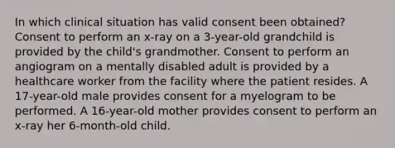 In which clinical situation has valid consent been obtained? Consent to perform an x-ray on a 3-year-old grandchild is provided by the child's grandmother. Consent to perform an angiogram on a mentally disabled adult is provided by a healthcare worker from the facility where the patient resides. A 17-year-old male provides consent for a myelogram to be performed. A 16-year-old mother provides consent to perform an x-ray her 6-month-old child.