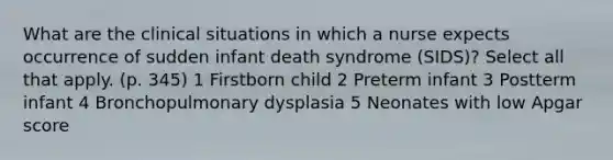 What are the clinical situations in which a nurse expects occurrence of sudden infant death syndrome (SIDS)? Select all that apply. (p. 345) 1 Firstborn child 2 Preterm infant 3 Postterm infant 4 Bronchopulmonary dysplasia 5 Neonates with low Apgar score