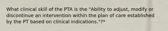 What clinical skill of the PTA is the "Ability to adjust, modify or discontinue an intervention within the plan of care established by the PT based on clinical indications."?*