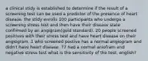 a clinical stidy is established to determine if the result of a screening test can be used a predictor of the presence of heart disease. the stidy enrolls 100 participants who undergo a screening stress test and then have their disease state confirmed by an angigram(gold standard). 20 people screened positives with their stress test and have heart disease on their angiogram. 1 who screened postive has a normal angiogram and didn't have heart disease. 77 had a normal aniofram and negative stress test what is the sensitivity of the test, english?