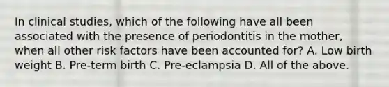 In clinical studies, which of the following have all been associated with the presence of periodontitis in the mother, when all other risk factors have been accounted for? A. Low birth weight B. Pre-term birth C. Pre-eclampsia D. All of the above.