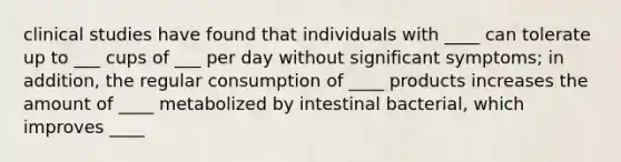 clinical studies have found that individuals with ____ can tolerate up to ___ cups of ___ per day without significant symptoms; in addition, the regular consumption of ____ products increases the amount of ____ metabolized by intestinal bacterial, which improves ____