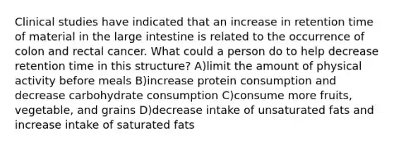 Clinical studies have indicated that an increase in retention time of material in the <a href='https://www.questionai.com/knowledge/kGQjby07OK-large-intestine' class='anchor-knowledge'>large intestine</a> is related to the occurrence of colon and rectal cancer. What could a person do to help decrease retention time in this structure? A)limit the amount of physical activity before meals B)increase protein consumption and decrease carbohydrate consumption C)consume more fruits, vegetable, and grains D)decrease intake of unsaturated fats and increase intake of saturated fats