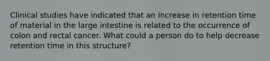 Clinical studies have indicated that an increase in retention time of material in the large intestine is related to the occurrence of colon and rectal cancer. What could a person do to help decrease retention time in this structure?