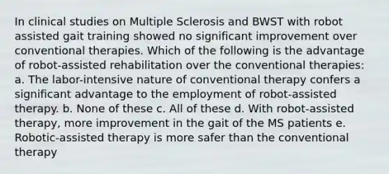 In clinical studies on Multiple Sclerosis and BWST with robot assisted gait training showed no significant improvement over conventional therapies. Which of the following is the advantage of robot-assisted rehabilitation over the conventional therapies: a. The labor-intensive nature of conventional therapy confers a significant advantage to the employment of robot-assisted therapy. b. None of these c. All of these d. With robot-assisted therapy, more improvement in the gait of the MS patients e. Robotic-assisted therapy is more safer than the conventional therapy